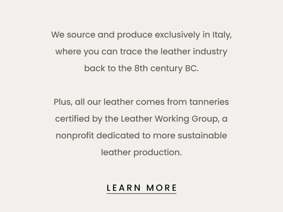 We source and produce exclusively in Italy, where you can trace the leather industry back to the  8th century BC. Plus, all our leather comes from tanneries certified by the Leather Working Group, a nonprofit dedicated to more sustainable leather production.  < Learn More > 