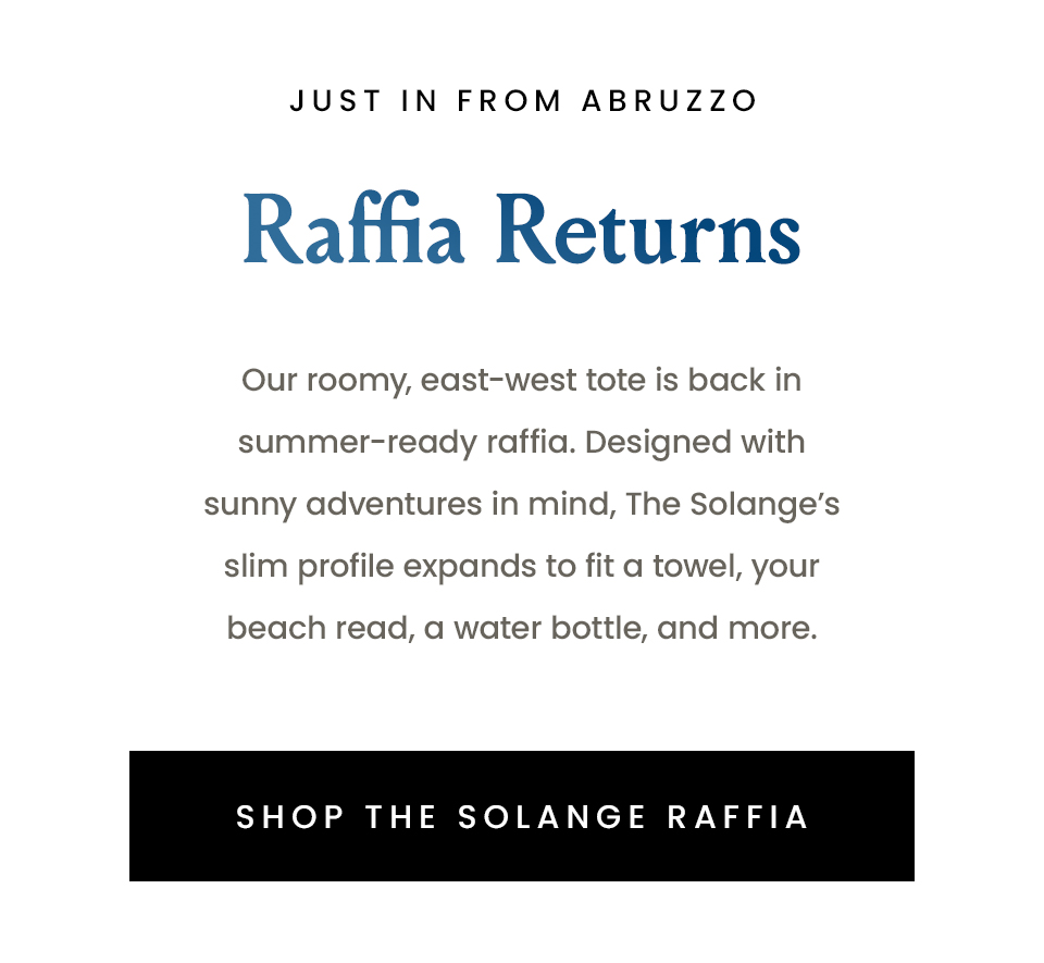 —Just in from Abruzzo—  Raffia Returns   Our roomy, east-west tote is back in summer-ready raffia. Designed with sunny adventures in mind, The Solange’s slim profile expands to fit a towel, your beach read, a water bottle, and more.   < Shop The Solange Raffia >