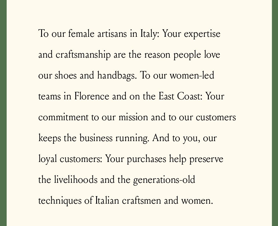 To our female artisans in Italy: Your expertise and craftsmanship are the reason people love our shoes and handbags. To our women-led teams in Florence and on the East Coast: Your commitment to our mission and to our customers keeps the business running. And to you, our loyal customers: Your purchases help preserve the livelihoods and the generations-old techniques of Italian craftsmen and women. 