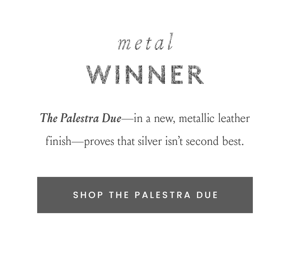 METAL WINNER  The Palestra Due—in a new, metallic leather finish—proves that silver isn’t second best.  < Shop The Palestra Due > 