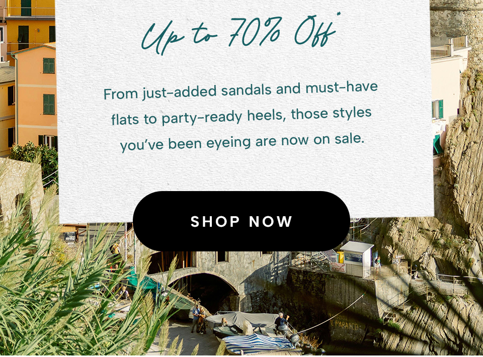 Up to 70% Off*   From just-added sandals and must-have flats to party-ready heels, those styles you’ve been eyeing are now on sale.  < Shop Now >