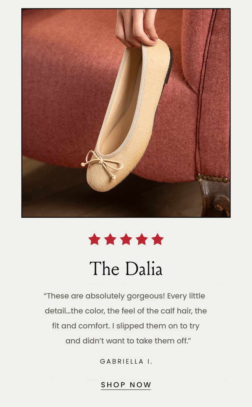 The Dalia “These are absolutely gorgeous! Every little detail…the color, the feel of the calf hair, the fit and comfort. I slipped them on to try  and didn’t want to take them off.” - Gabriella I.  < Shop Now > 