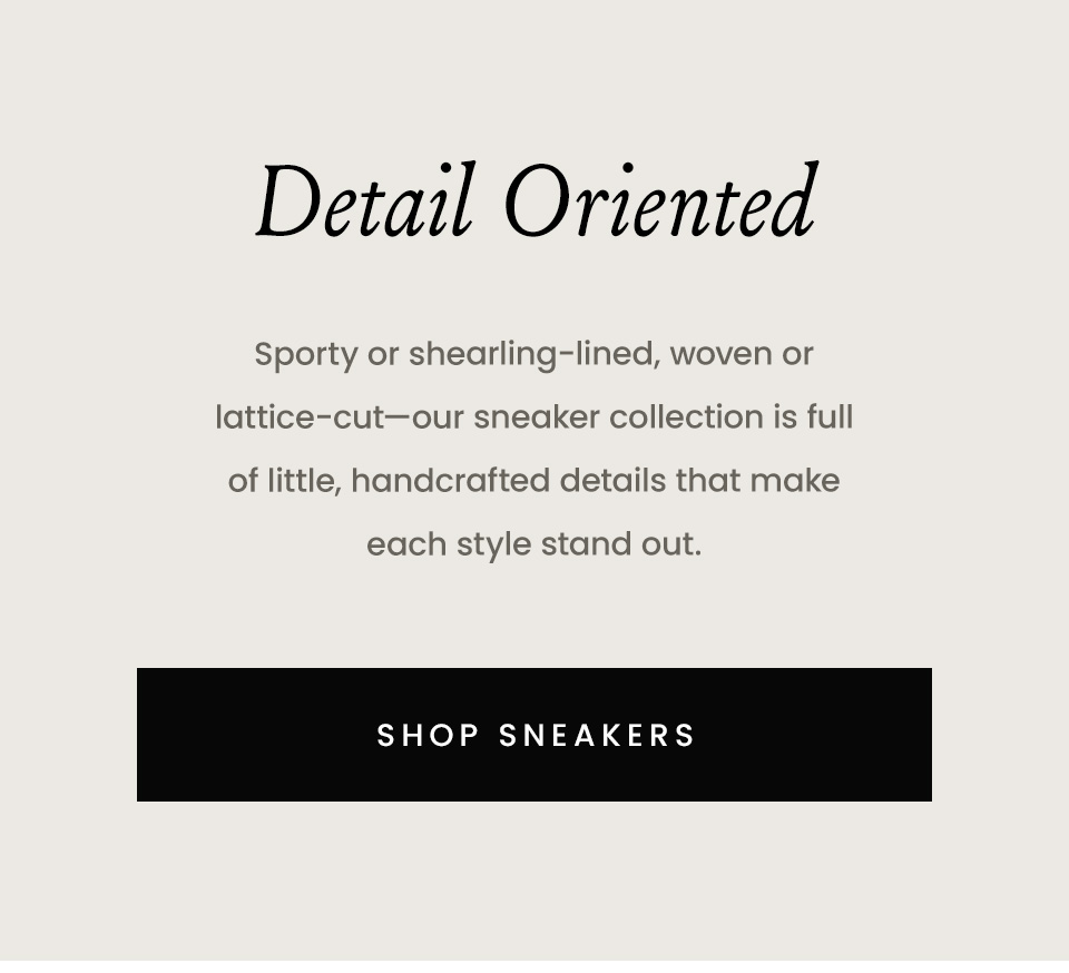 Detail Oriented  Sporty or shearling-lined, woven or lattice-cut—our sneaker collection is full of little, handcrafted details that make each style stand out.  < Shop Sneakers >