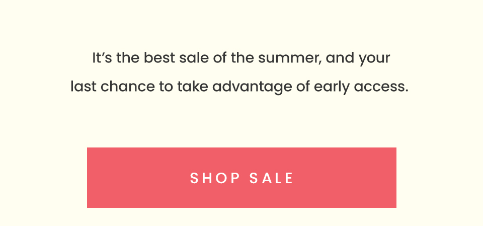 It’s the best sale of the summer, and your last chance to take advantage of early access. < Shop Sale > 