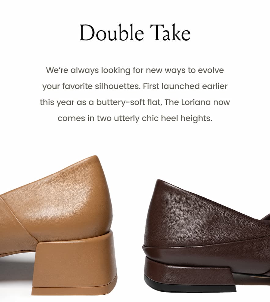 Double Take  We’re always looking for new ways to evolve your favorite silhouettes. First launched earlier this year as a buttery-soft flat, The Loriana now comes in two utterly chic heel heights.  