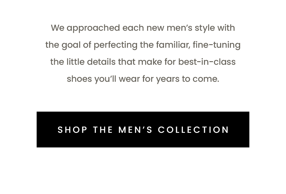 We approached each new men’s style with the goal of perfecting the familiar, fine-tuning the little details that make for best-in-class shoes you’ll wear for years to come.   < Shop The Men’s Collection > 