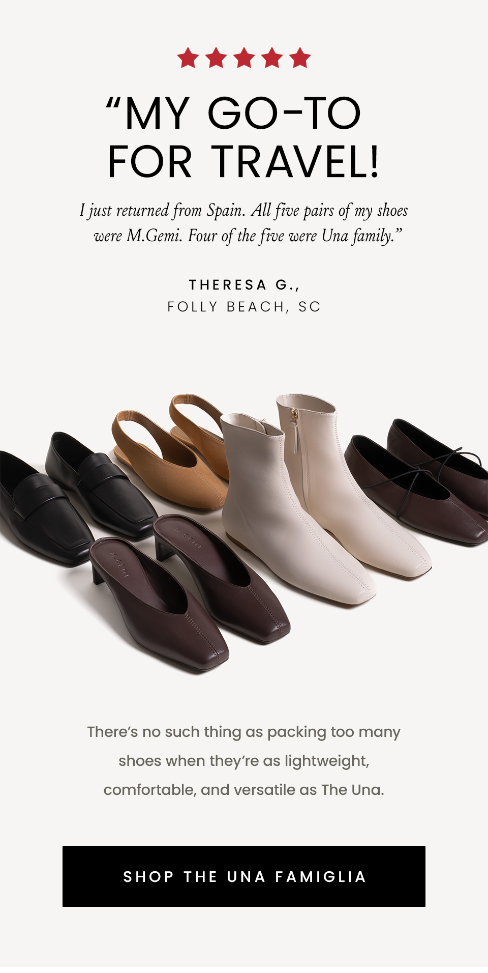 “My GO-TO for travel! I just returned from Spain. All five pairs of my shoes were M.Gemi. Four of the five were Una family.” - Theresa G., Folly Beach, SC | There’s no such thing as packing too many shoes when they’re as lightweight, comfortable, and versatile as The Una. < Shop The Una Famiglia > 
