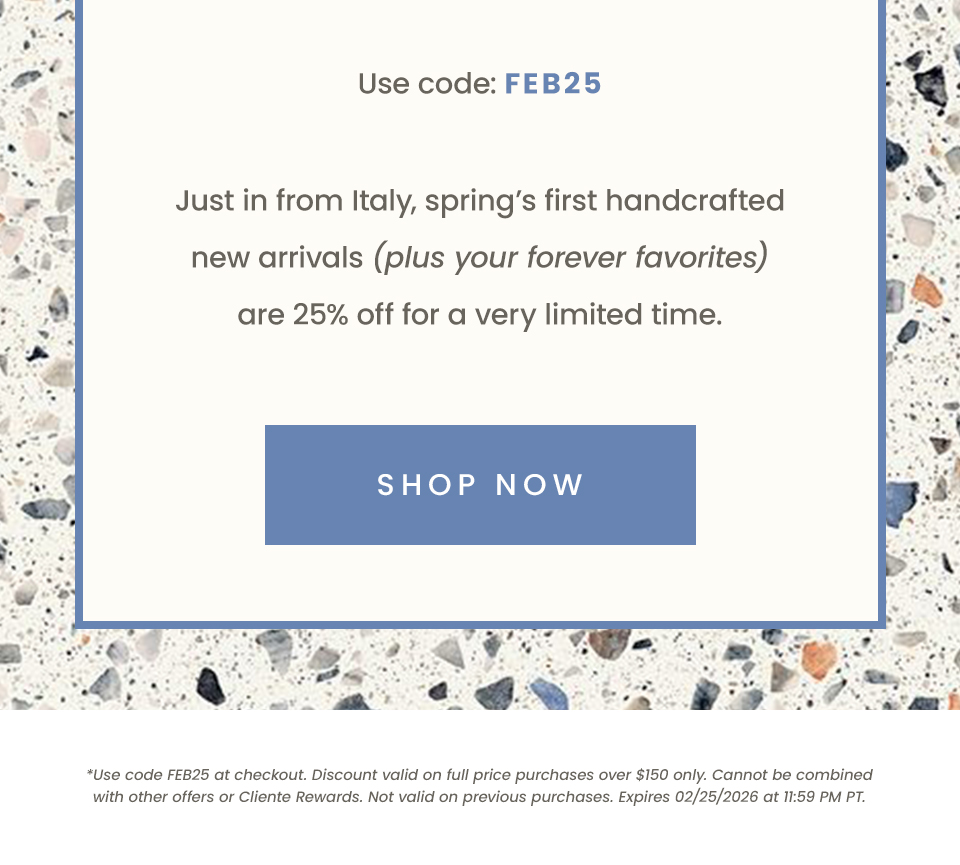 Use code: FEB25  Just in from Italy, spring’s first handcrafted new arrivals (plus your forever favorites) are 25% off for a very limited time.  < Shop Now >   *Use code FEB25 at checkout. Discount valid on full price purchases over $150 only. Cannot be combined with other offers or Cliente Rewards. Not valid on previous purchases. Expires 02/25/2026 at 11:59 PM PT.