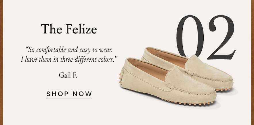 The Felize “So comfortable and easy to wear. I have them in three different colors.” - Gail F.   < Shop Now > 