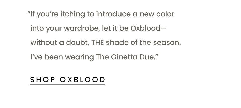 "If you’re itching to introduce a new color into your wardrobe, let it be Oxblood—without a doubt, THE shade of the season. I’ve been wearing The Ginetta Due.” < Shop Oxblood > 