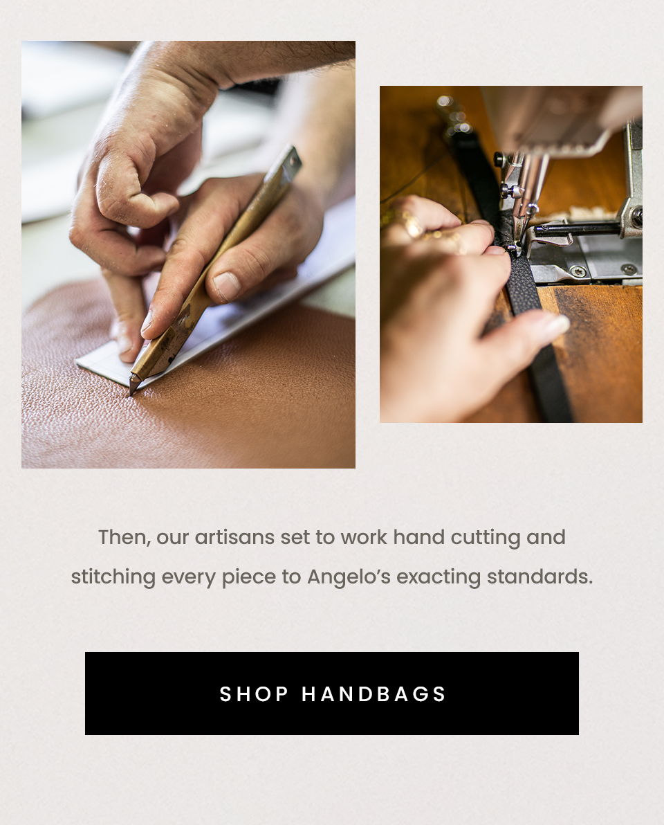 Then, our artisans set to work hand cutting and stitching every piece to Angelo’s exacting standards. < Shop Handbags > 