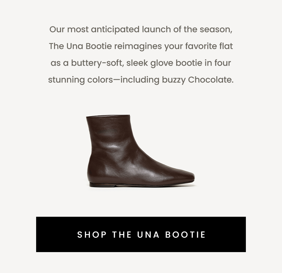  Our most anticipated launch of the season, The Una Bootie reimagines your favorite flat as a buttery-soft, sleek glove bootie in four stunning colors—including buzzy Chocolate.    < Shop The Una Bootie > 