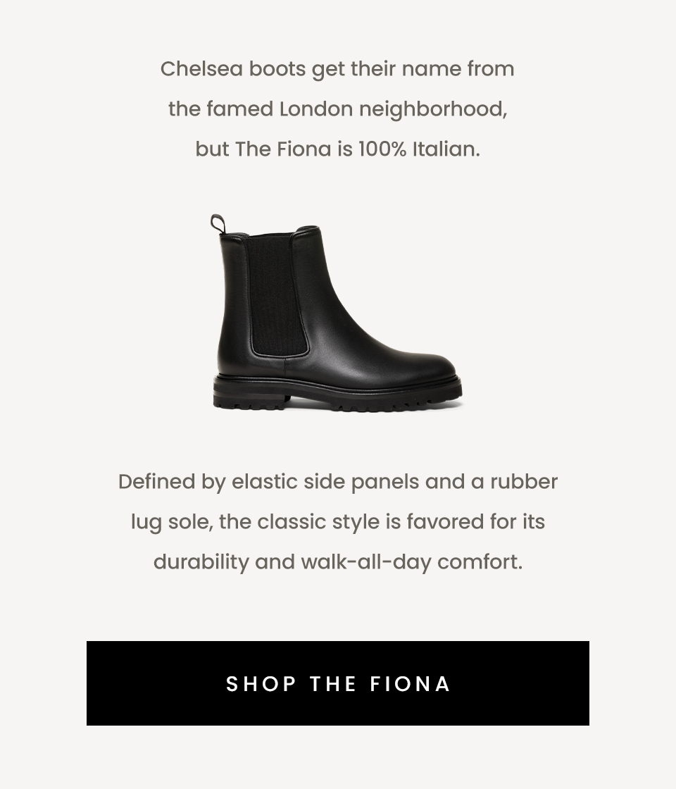 Chelsea boots get their name from the famed London neighborhood, but The Fiona is 100% Italian.  < Shop The Fiona >   Defined by elastic side panels and a rubber lug sole, the classic style is favored for its durability and walk-all-day comfort. 
