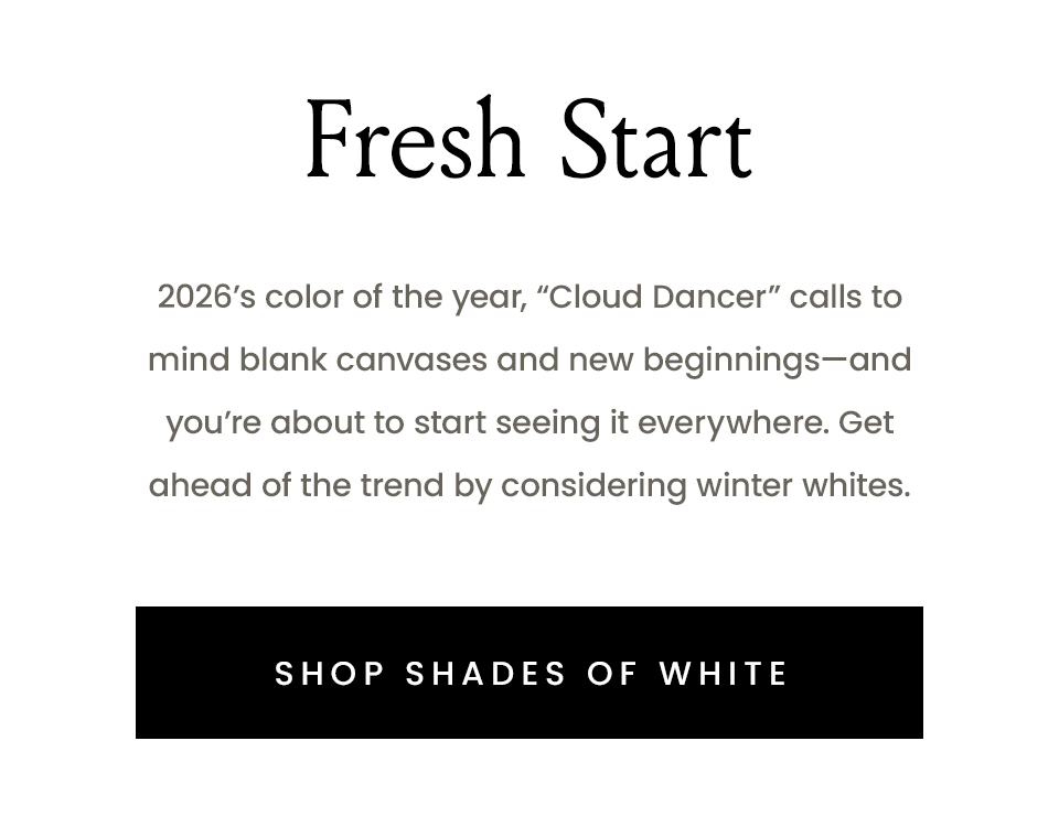 Fresh Start   2026’s color of the year, “Cloud Dancer” calls to mind blank canvases and new beginnings—and you’re about to start seeing it everywhere. Get ahead of the trend by considering winter whites.   < Shop Shades of White > 