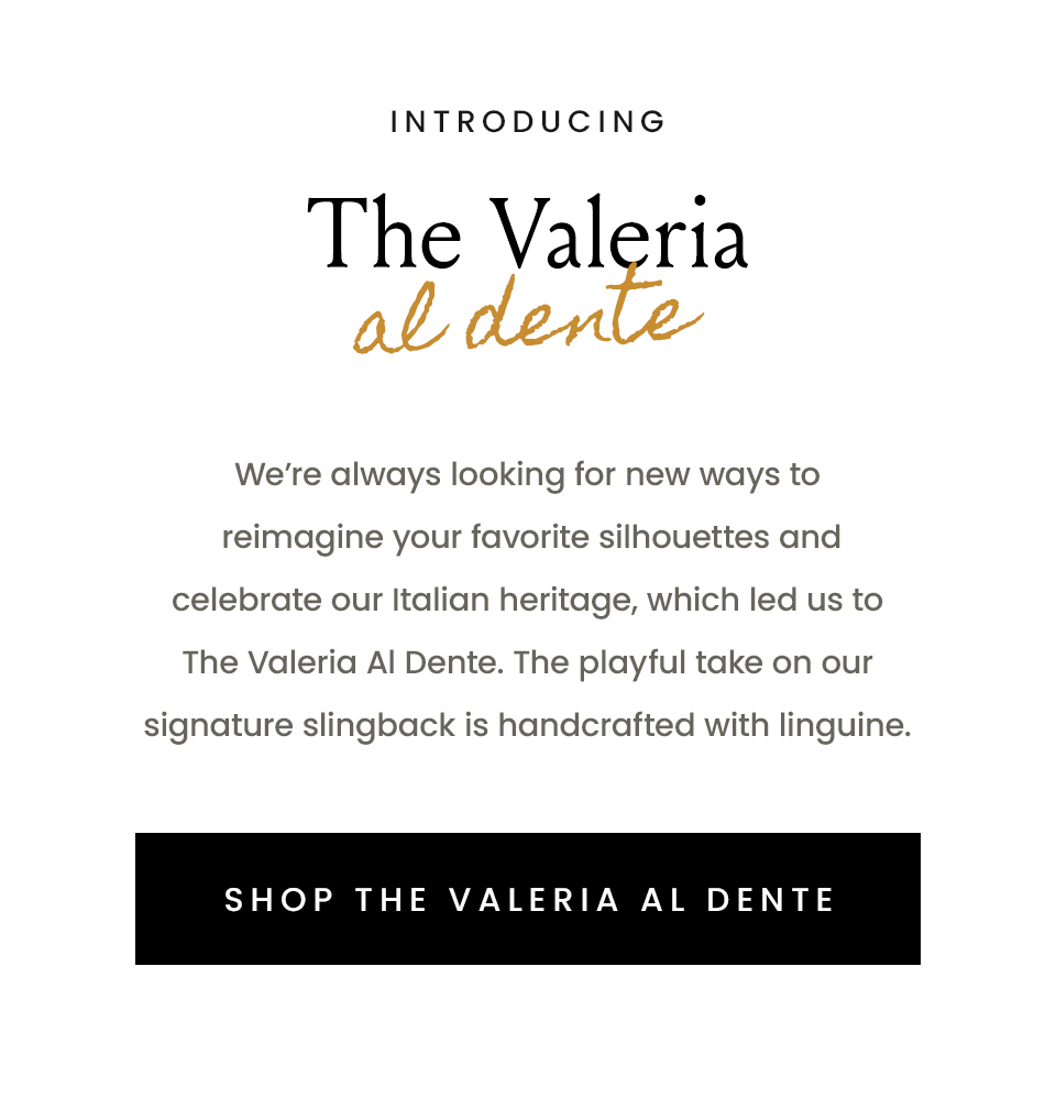 Introducing The Valeria Al Dente  We’re always looking for new ways to reimagine your favorite silhouettes and celebrate our Italian heritage, which led us to The Valeria Al Dente. The playful take on our signature slingback is handcrafted with linguine.    < Shop The Valeria Al Dente > 