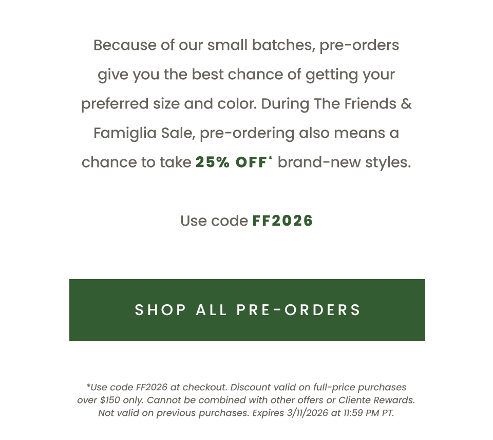  Because of our small batches, pre-orders give you the best chance of getting your preferred size and color. During The Friends & Famiglia Sale, pre-ordering also means a chance to take 25% off* brand-new styles.   Use code FF2026   < Shop All Pre-Orders > 