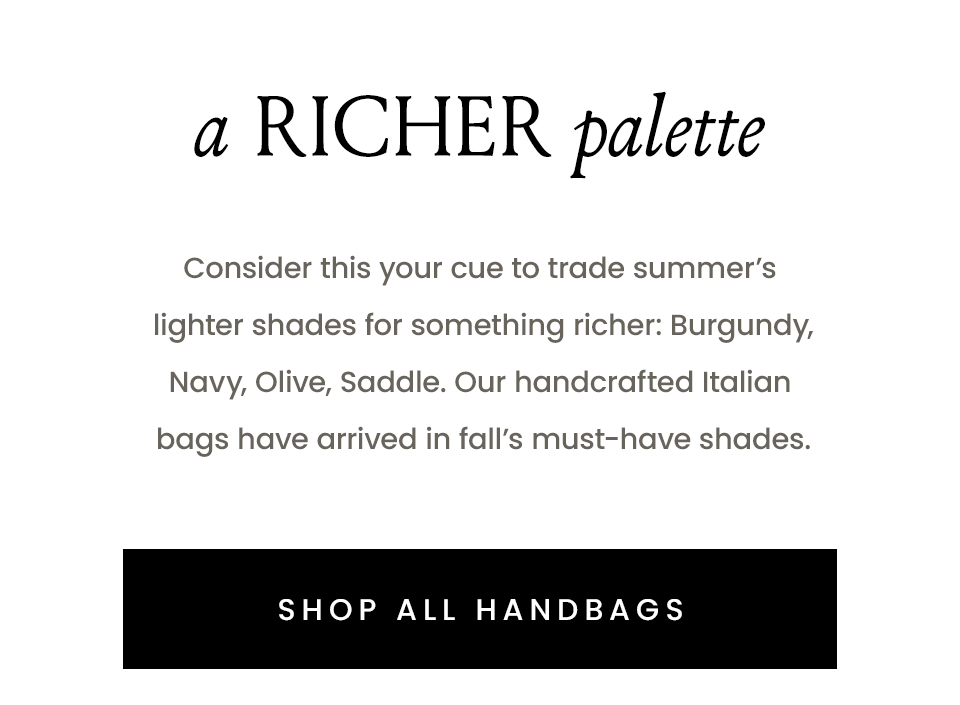  A Richer Palette Consider this your cue to trade summer’s lighter shades for something richer: Burgundy, Navy, Olive, Tan. Our handcrafted Italian bags have arrived in fall’s must-have shades. < SHOP ALL HANDBAGS > 