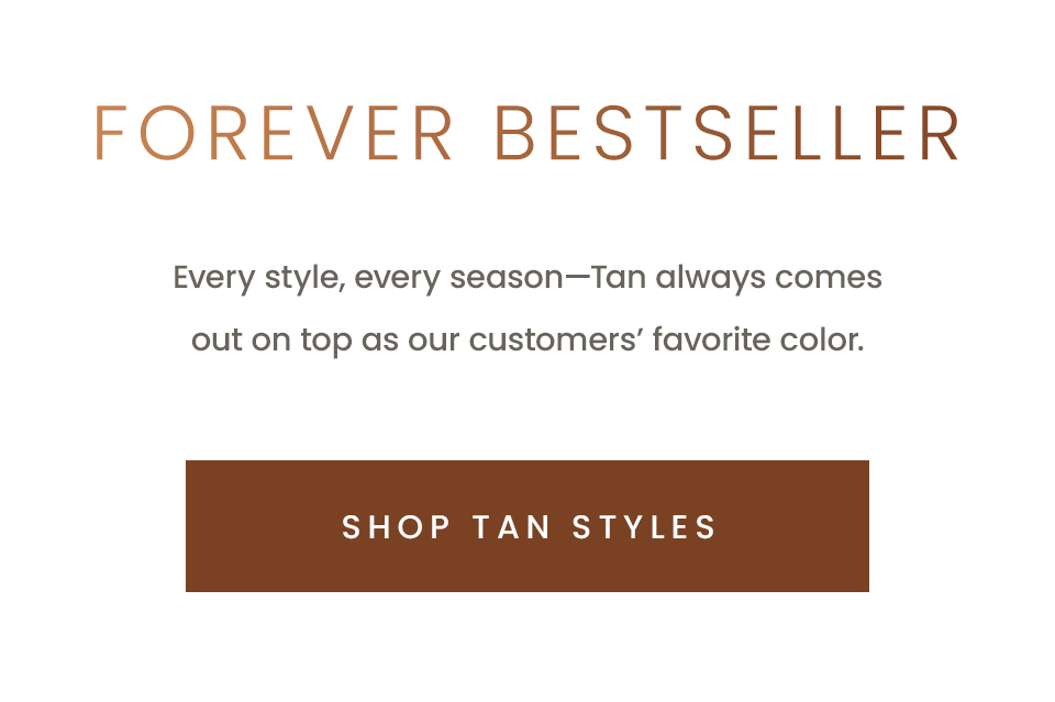 Forever Bestseller, Every style, every season—Tan always comes out on top as our customers’ favorite color.  < Shop Tan Styles >