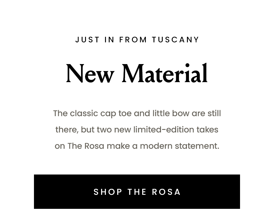 —Just in from Tuscany— New Material | The classic cap toe and little bow are still there, but two new limited-edition takes on The Rosa make a modern statement. < Shop The Rosa >