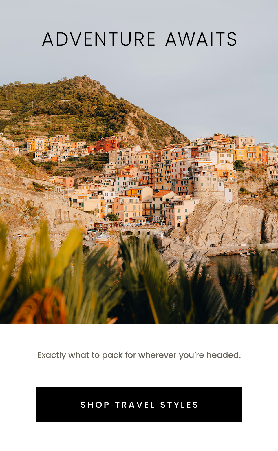 Adventure Awaits  Exactly what to pack for wherever you’re headed.  < Shop Travel Styles >