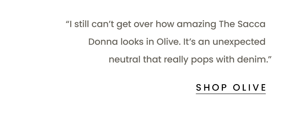 “I still can’t get over how amazing The Sacca Donna looks in Olive. It’s an unexpected neutral that really pops with denim.” < Shop Olive > 