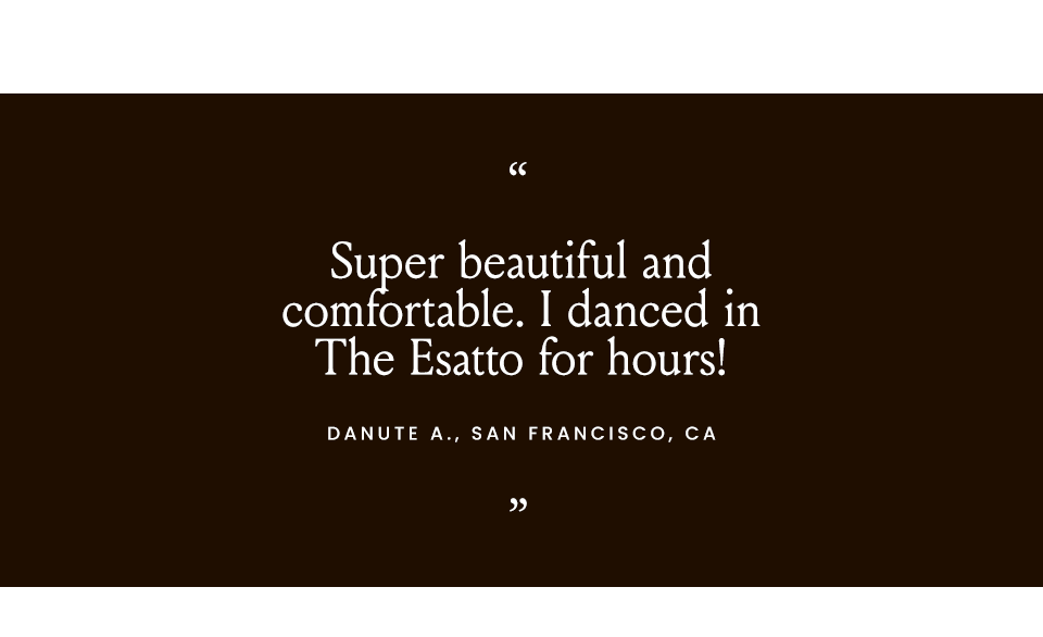 “Super beautiful and comfortable. I danced in The Esatto for hours!” - Danute A., San Francisco, CA  “I gave a several-hour long talk, and The Marzia was as comfortable as it gets.” - Yochi C., New York, NY   “The Valeria was comfortable enough to wear right out of the box.” - Kimberly L., Duluth, GA