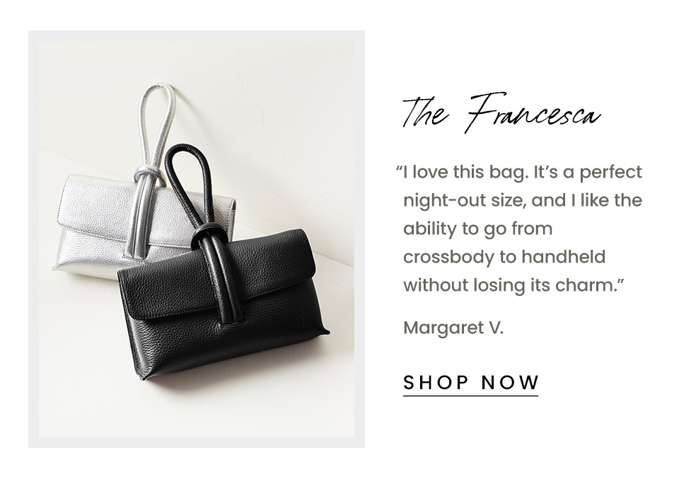 The Francesca | “I love this bag. It’s a perfect night-out size, and I like the ability to go from crossbody to handheld without losing its charm.” - Margaret V.  < Shop Now > 