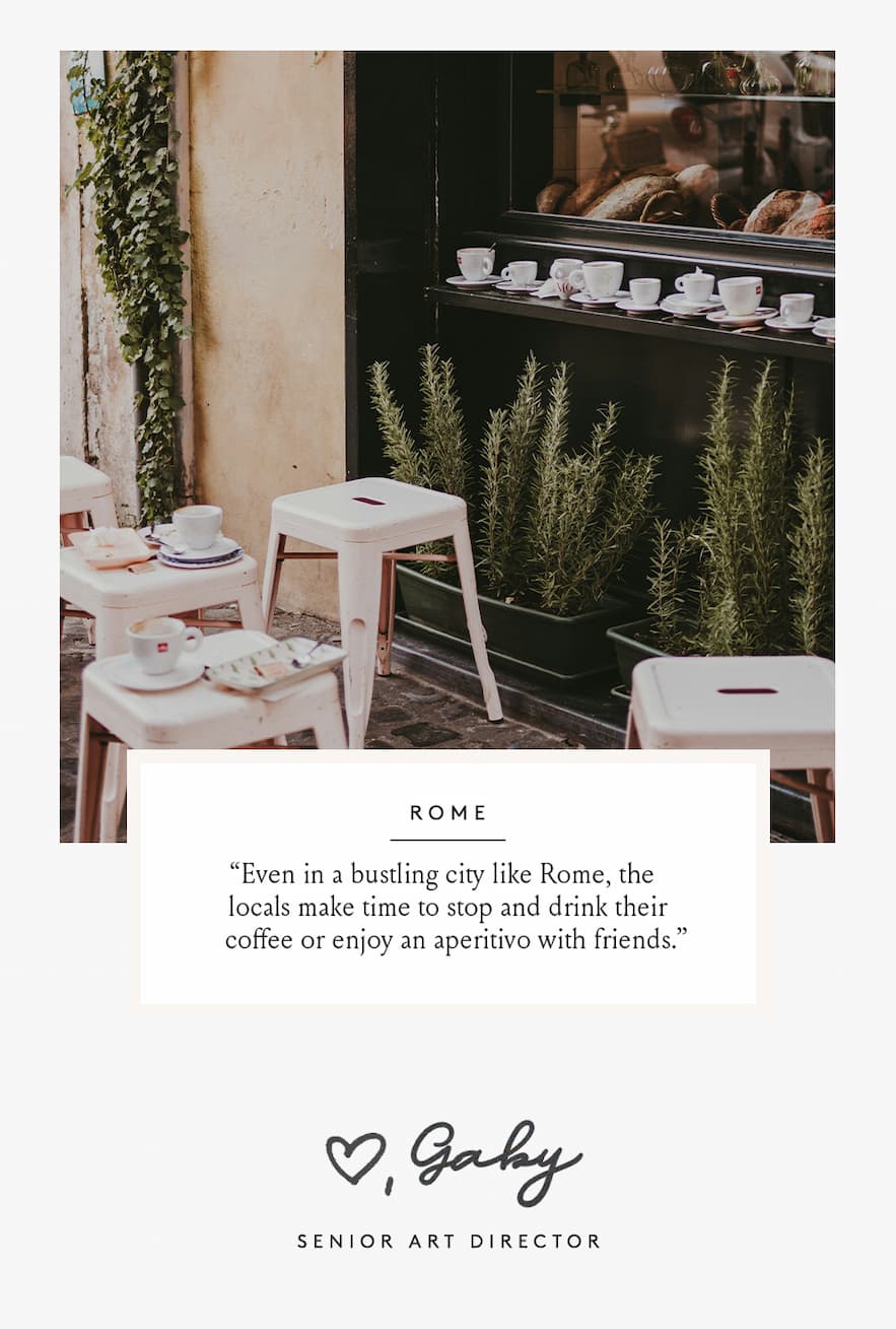 “Even in a bustling city like Rome, the locals make time to stop and drink their coffee or enjoy an aperitivo with friends. ” - Gaby