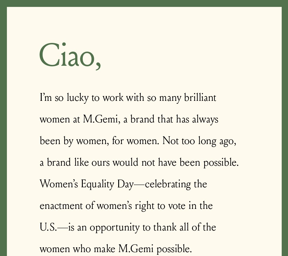 Ciao, I’m so lucky to work with so many brilliant women at M.Gemi, a brand that has always been by women, for women. Not too long ago, a brand like ours would not have been possible. Women’s Equality Day—celebrating the enactment of women’s right to vote in the U.S.—is an opportunity to thank all of the women who make M.Gemi possible. 