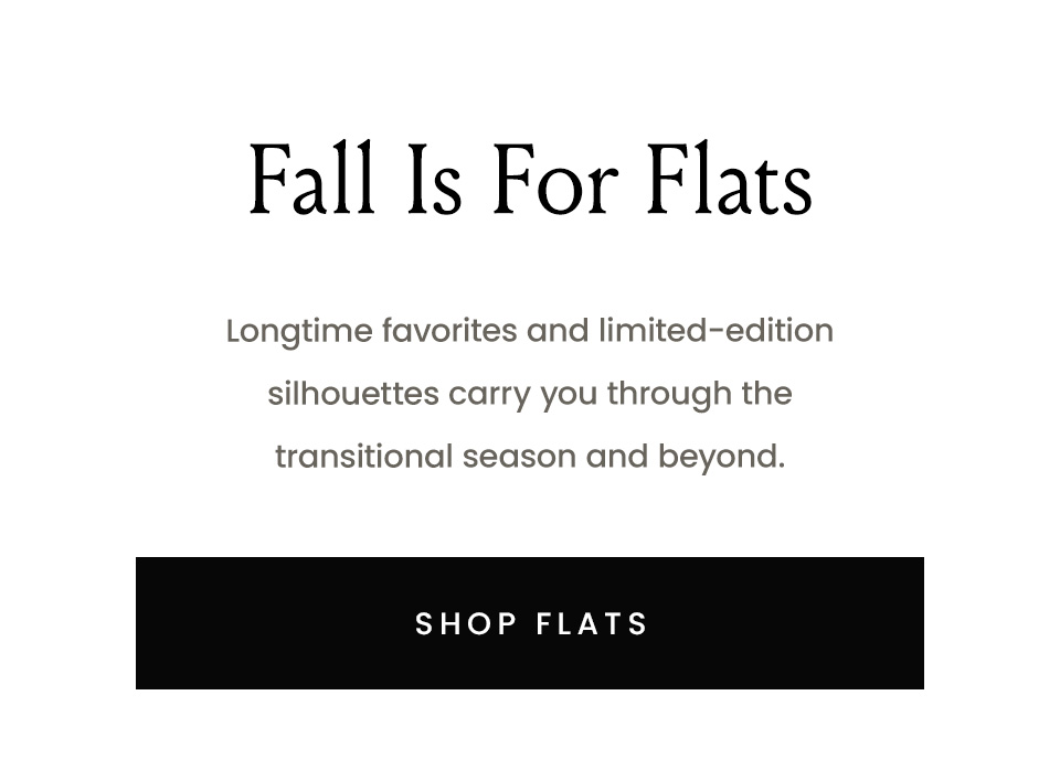 Fall Is For Flats  Longtime favorites and limited-edition silhouettes carry you through the transitional season and beyond.  < Shop Flats > 