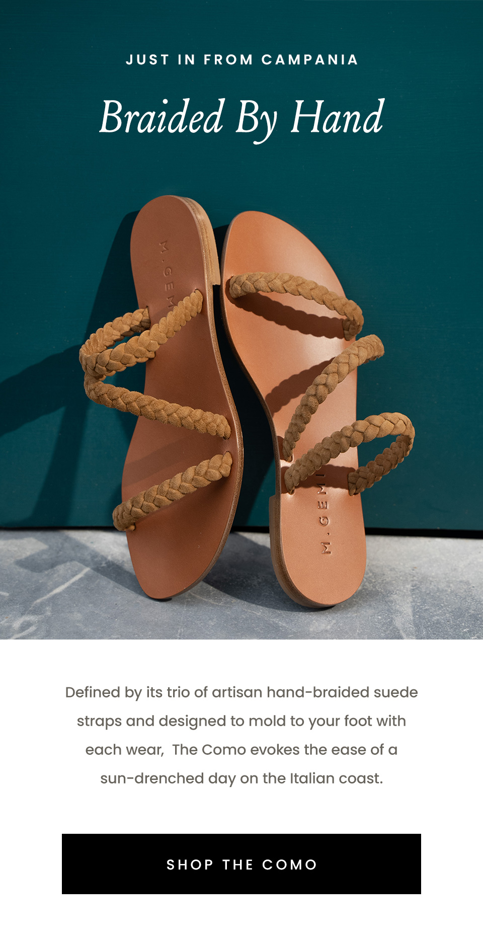 —Just in from Campania— Braided By Hand, Defined by its trio of artisan hand-braided suede straps and designed to mold to your foot with each wear,  The Como evokes the ease of a sun-drenched day on the Italian coast. < Shop The Como >