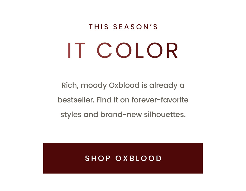 This Season’s It Color, Rich, moody Oxblood is already a bestseller. Find it on forever-favorite styles and brand-new silhouettes. < Shop Oxblood > 