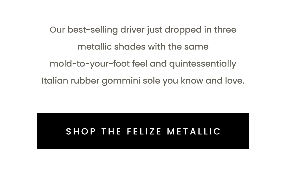 Our best-selling driver just dropped in three metallic shades with the same mold-to-your-foot feel and quintessentially Italian rubber gommini sole you know and love.  < Shop The Felize > 