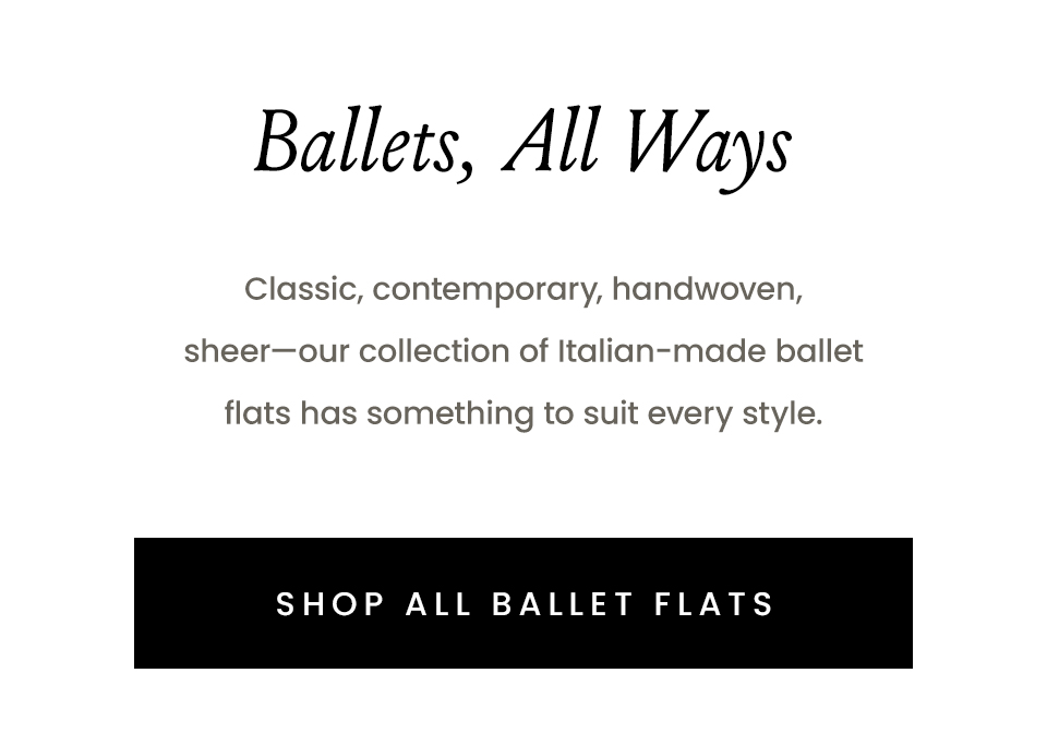 Ballets, All Ways  Classic, contemporary, handwoven, sheer—our collection of Italian-made ballet flats has something to suit every style.  < Shop All Ballet Flats > 