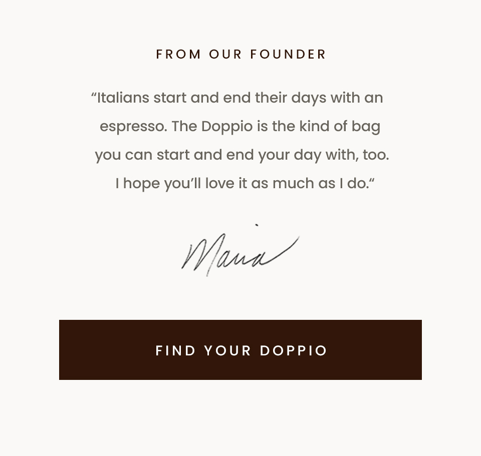 From Our Founder, “Italians start and end their days with an espresso. The Doppio is the kind of bag you can start and end your day with, too. I hope you’ll love it as much as I do. “ - Maria, Founder < Find Your Doppio > 