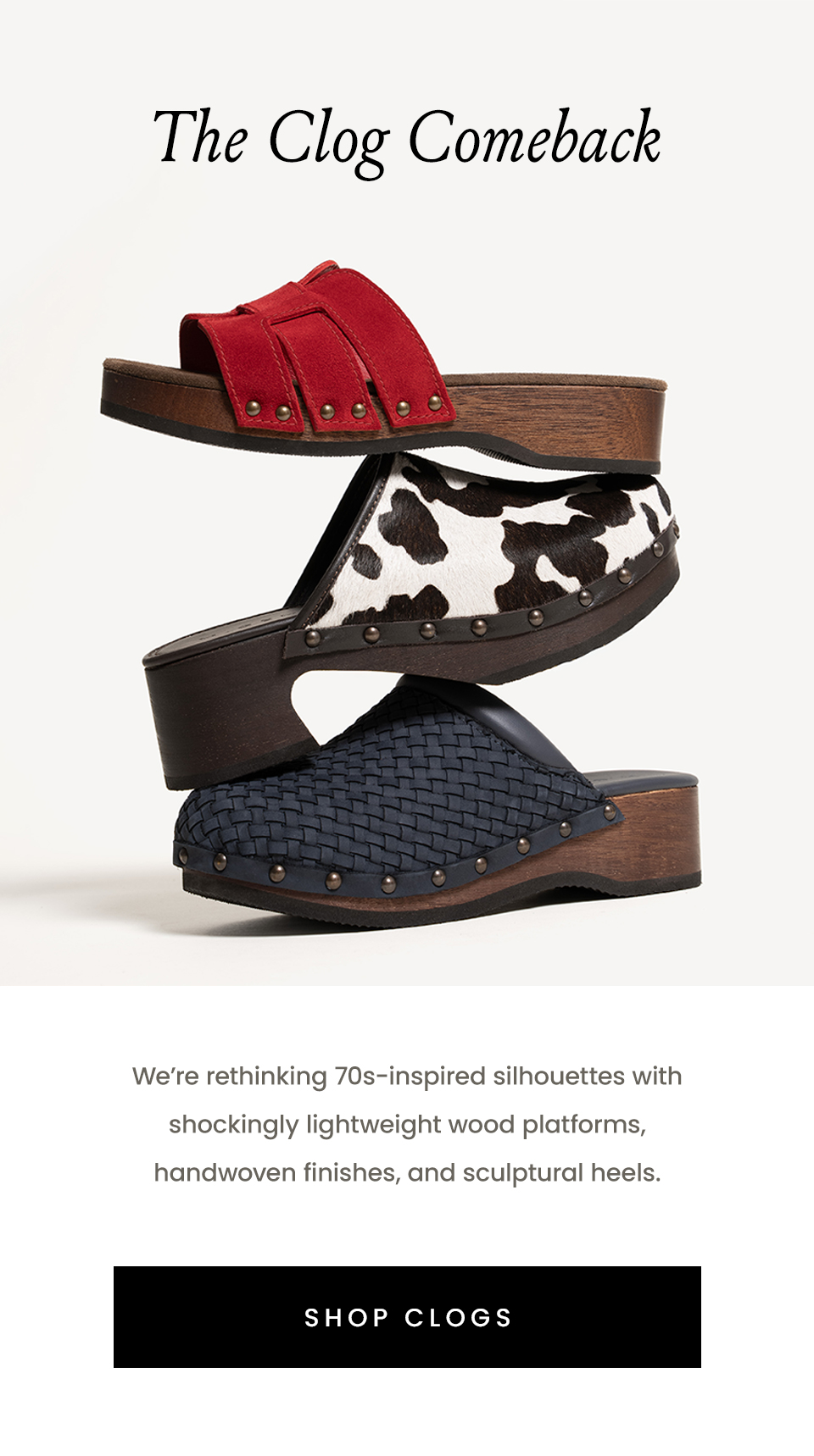The Clog Comeback   We’re rethinking 70s-inspired silhouettes with shockingly lightweight wood platforms, handwoven finishes, and sculptural heels.    < Shop Clogs > 
