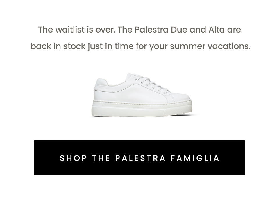 The waitlist is over. The Palestra Due and Alta are back in stock just in time for your summer vacations. < Shop The Palestra Famiglia > 