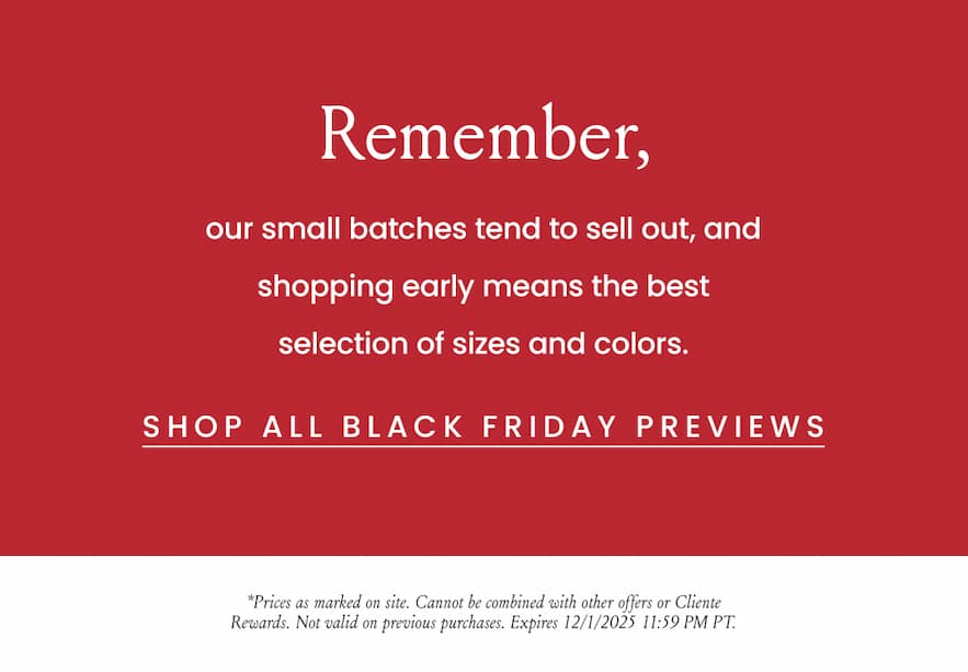 Remember, our small batches tend to sell out, and shopping early means the best selection of sizes and colors.   < Shop All Black Friday Previews >   *Prices as marked on site. Cannot be combined with other offers or Cliente Rewards. Not valid on previous purchases. Expires 12/1/2025 11:59 PM PT.