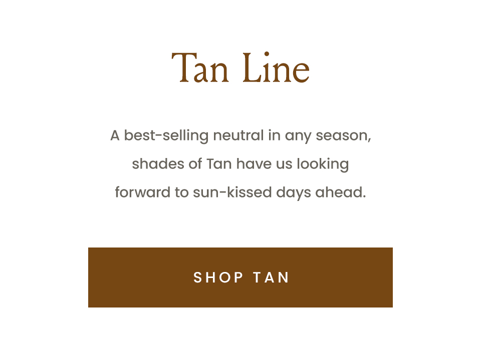 Tan Line  A best-selling neutral in any season, shades of Tan have us looking forward to sun-kissed days ahead.   < Shop Tan >