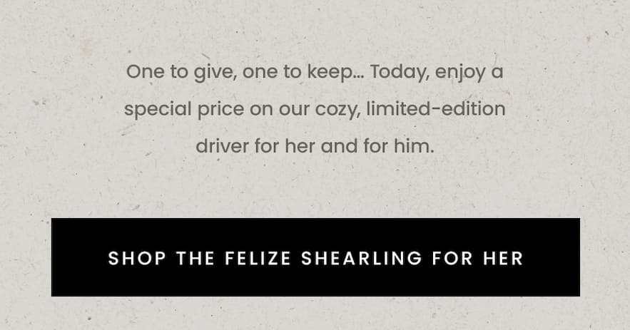 One to give, one to keep… Today, enjoy a special price on our cozy, limited-edition driver for her and for him.  Inside card:   —Today Only—  25% Off* The Felize Shearling  < Shop The Felize Shearling For Her > 