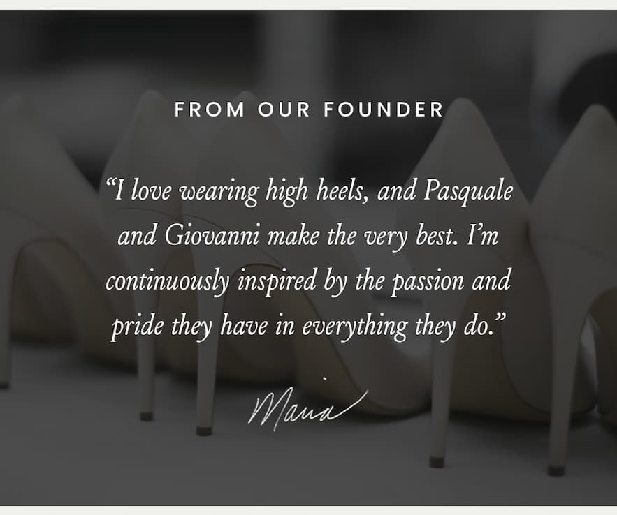 From Our Founder  “I love wearing high heels, and Pasquale and Giovanni make the very best. I’m continuously inspired by the passion and pride they have in everything they do.” - Maria