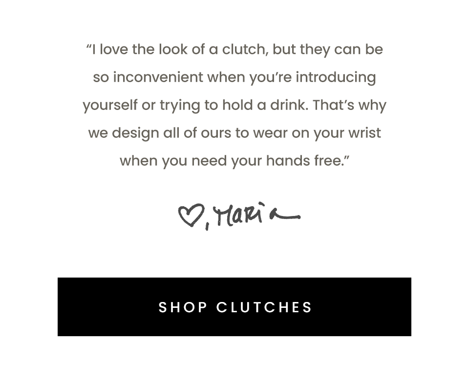 “I love the look of a clutch, but they can be so inconvenient when you’re introducing yourself or trying to hold a drink. That’s why we design all of ours to wear on your wrist when you need your hands free.” - Maria, Founder < Shop Clutches > 