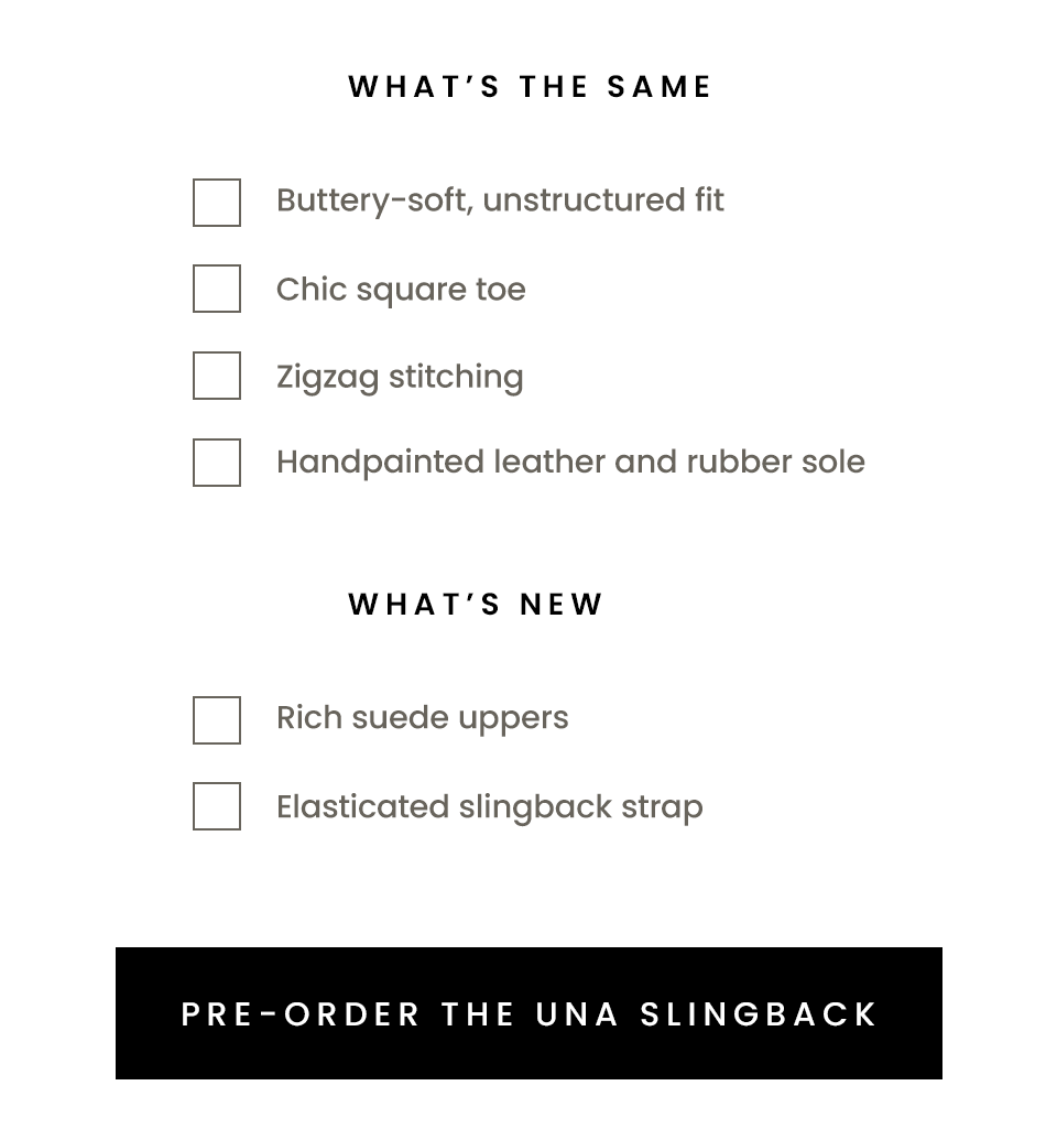 What’s The Same  Buttery-soft, unstructured fit Chic square toe Zigzag stitching Handpainted leather and rubber sole  What’s New Rich suede uppers Elasticated slingback strap  < Pre-Order The Una Slingback > 