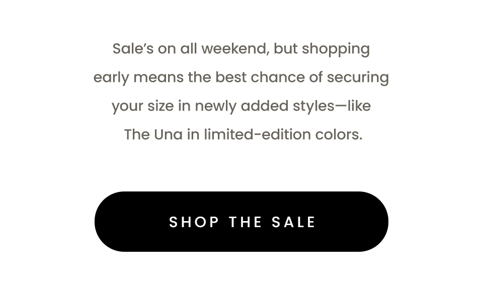 Sale’s on all weekend, but shopping early means the best chance of securing your size in newly added styles—like The Una in limited-edition colors.   < Shop The Sale > 