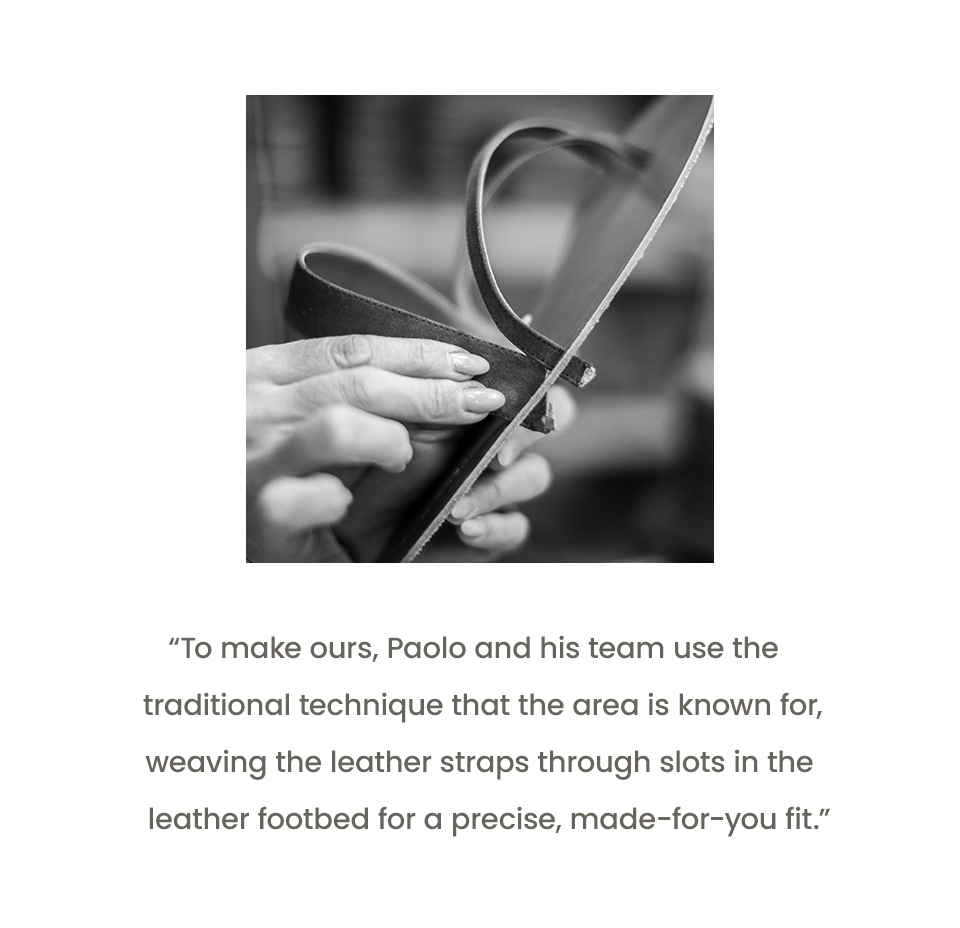 “To make ours, Paolo and his team use the traditional technique that the area is known for, weaving the leather straps through slots in the leather footbed for a precise, made-for-you fit.”
