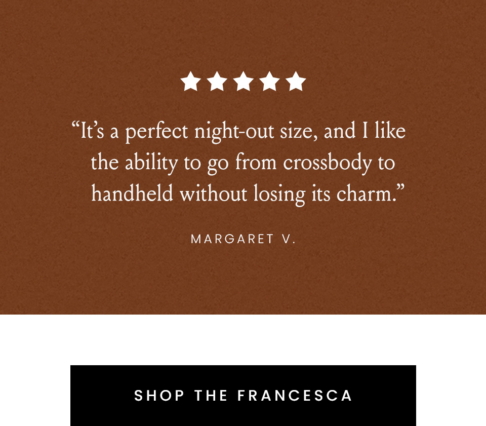 “It’s a perfect night-out size, and I like the ability to go from crossbody to handheld without losing its charm.” - Margaret V. < Shop The Francesca > 