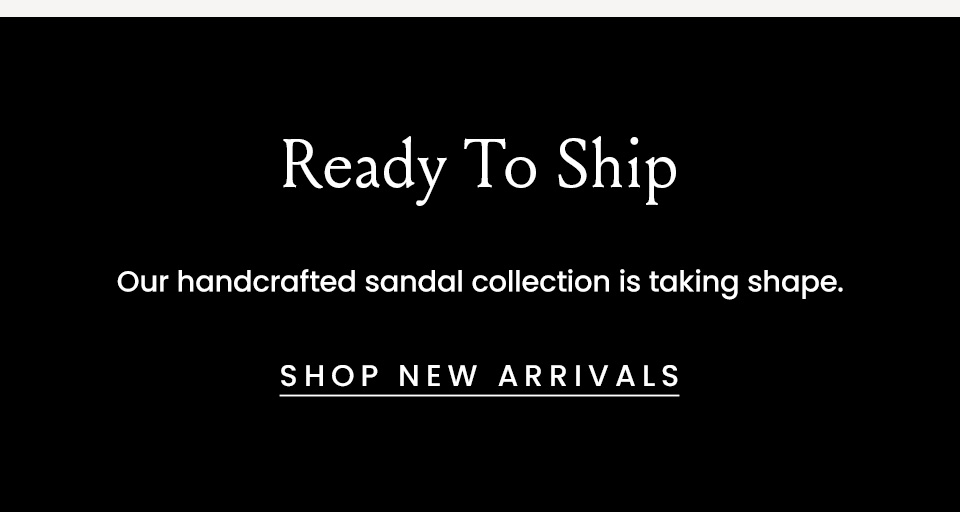 Ready To Ship, Our handcrafted sandal collection is taking shape.  < Shop New Arrivals > 