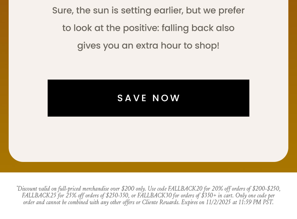 Sure, the sun is setting earlier, but we prefer to look at the positive: falling back also gives you an extra hour to shop!   < Save Now >  *Discount automatically applied at checkout and valid only on full-price merchandise over $150. Prices as shown & cannot be combined with any other offers or Cliente Rewards. Expires on 11/2/2025 at 11:59PM PT.
