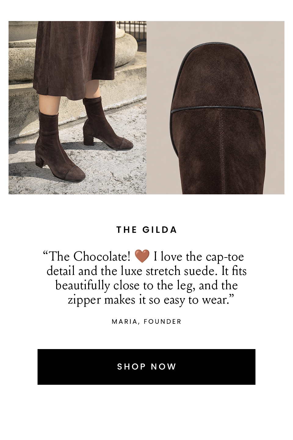 The Gilda  “The Chocolate! 🤎 I love the cap-toe detail and the luxe stretch suede. It fits beautifully close to the leg, and the zipper makes it so easy to wear.” – Maria, Founder  < Shop Now > 