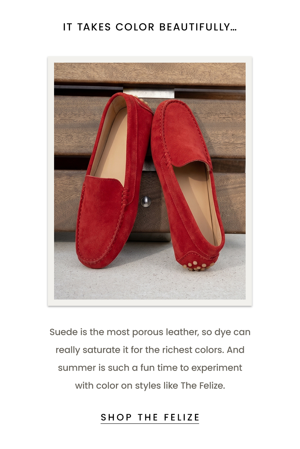 It takes color beautifully… Suede is the most porous leather, so dye can really saturate it for the richest colors. And summer is such a fun time to experiment with color on styles like The Felize.  < Shop The Fellize > 